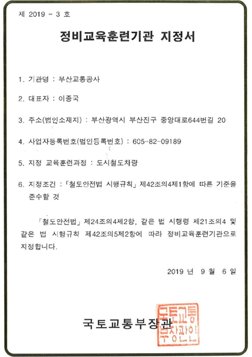 제 2019-3호. 정비교육훈련기관 지정서. 1.기관명 : 부산교통공사. 2.대표자 : 이종국. 3.주소(법인소재지) : 부산광역시 부산진구 중앙대로644번길 20. 4.사업자등록번호(법인등록번호) : 605-82-09189. 5.지정 교육훈련과정 : 도시철도차량. 6. 지정조건 : 철도안전법 시행규칙 제42조의4제1항에 따른 기준을 준수할 것. 철도안전법 제24조의4제2항, 같은 법 시행령 제21조의4 및 같은 법 시행규칙 제42조의5제2항에 따라 정비교육훈련기관으로 지정합니다. 2019년 9월 6일. 국토교통부장관
	