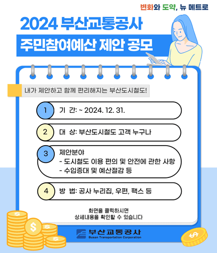 2024 부산교통공사 주민참여예산 제안 공모 내가 제안하고 함께 편리해지는 부산도시철도! 1. 기간:~2024.12.31. 2. 대상:부산도시철도 고객 누구나 3. 제안분야 - 도시철도 이용 편의 및 안전에 관한 사항 - 수입증대 및 예산절감 등 4. 방법: 공사 누리집, 우편, 팩스 등 화면을 클릭하시면 상세내용을 확인할 수 있습니다. 부산교통공사